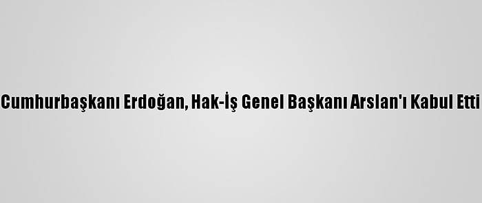 Cumhurbaşkanı Erdoğan, Hak-İş Genel Başkanı Arslan'ı Kabul Etti