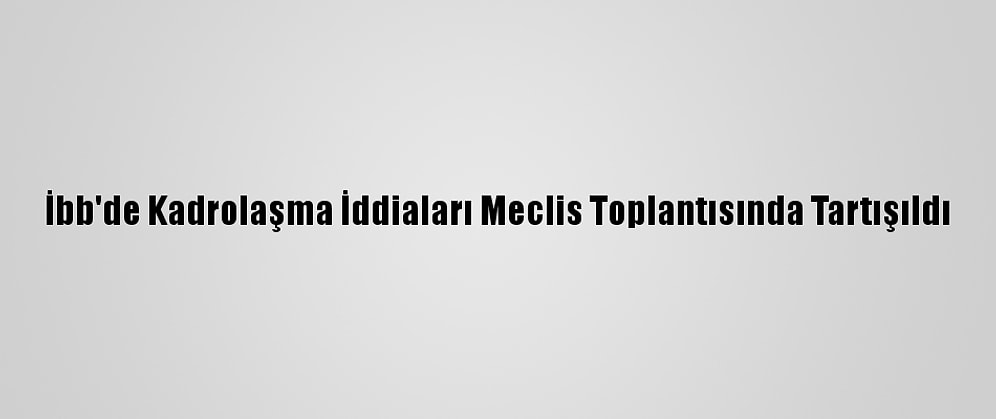 İbb'de Kadrolaşma İddiaları Meclis Toplantısında Tartışıldı