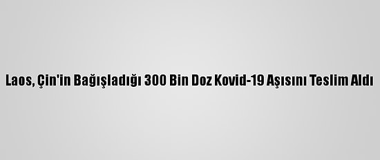 Laos, Çin'in Bağışladığı 300 Bin Doz Kovid-19 Aşısını Teslim Aldı
