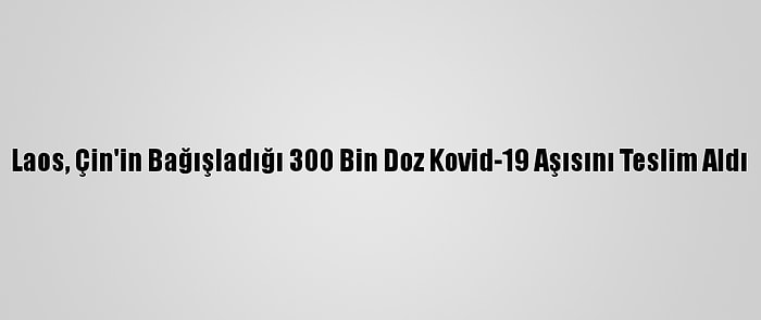 Laos, Çin'in Bağışladığı 300 Bin Doz Kovid-19 Aşısını Teslim Aldı