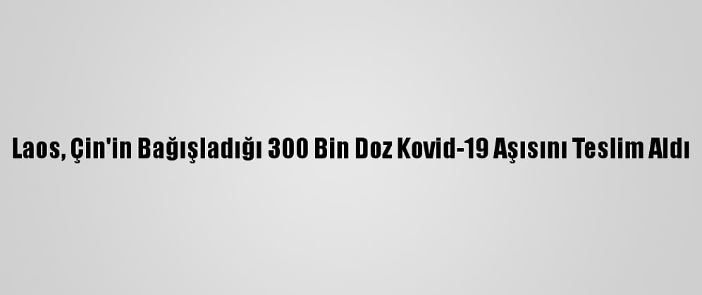 Laos, Çin'in Bağışladığı 300 Bin Doz Kovid-19 Aşısını Teslim Aldı