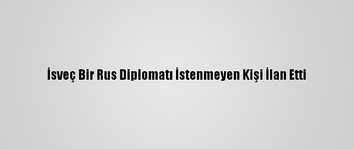 İsveç Bir Rus Diplomatı İstenmeyen Kişi İlan Etti