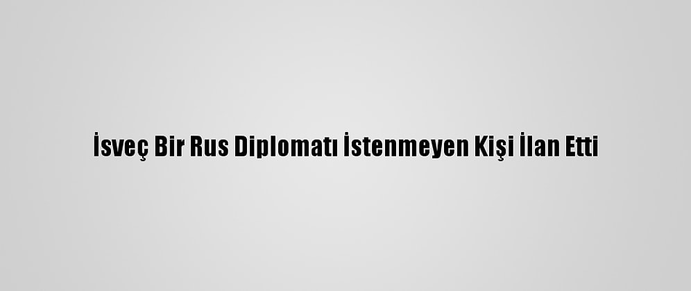 İsveç Bir Rus Diplomatı İstenmeyen Kişi İlan Etti