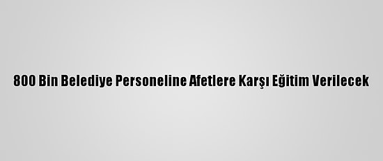 800 Bin Belediye Personeline Afetlere Karşı Eğitim Verilecek