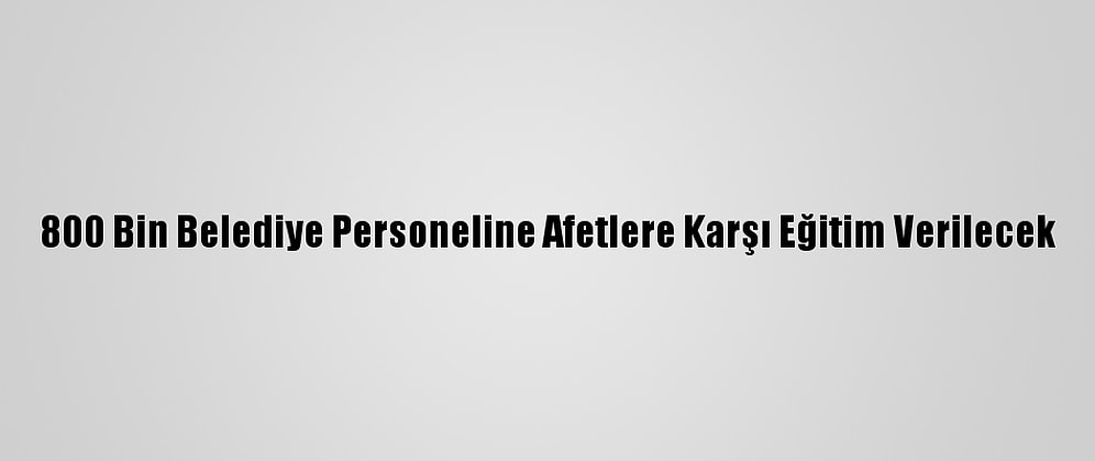 800 Bin Belediye Personeline Afetlere Karşı Eğitim Verilecek