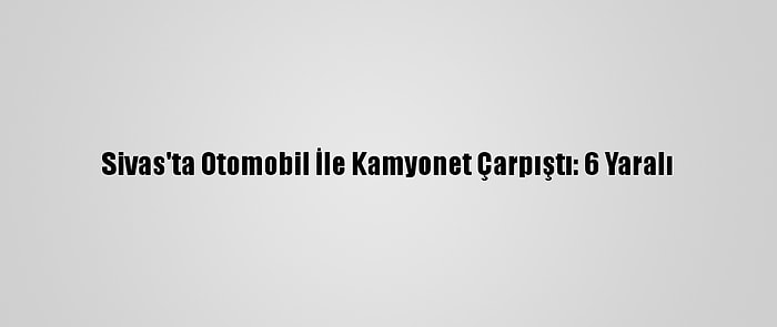 Sivas'ta Otomobil İle Kamyonet Çarpıştı: 6 Yaralı