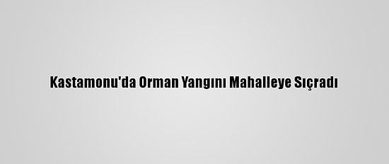 Kastamonu'da Orman Yangını Mahalleye Sıçradı
