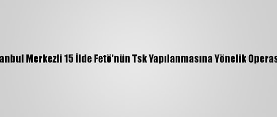 Güncelleme - İstanbul Merkezli 15 İlde Fetö'nün Tsk Yapılanmasına Yönelik Operasyonda 27 Gözaltı