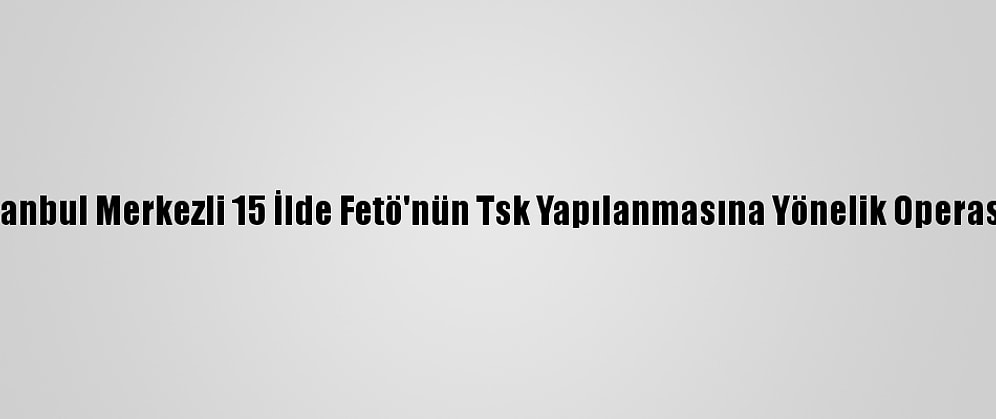 Güncelleme - İstanbul Merkezli 15 İlde Fetö'nün Tsk Yapılanmasına Yönelik Operasyonda 27 Gözaltı