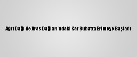 Ağrı Dağı Ve Aras Dağları'ndaki Kar Şubatta Erimeye Başladı