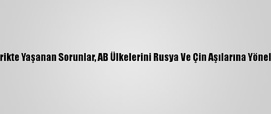 Tedarikte Yaşanan Sorunlar, AB Ülkelerini Rusya Ve Çin Aşılarına Yöneltiyor