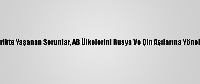 Tedarikte Yaşanan Sorunlar, AB Ülkelerini Rusya Ve Çin Aşılarına Yöneltiyor