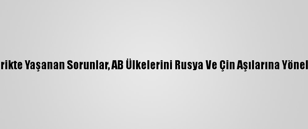 Tedarikte Yaşanan Sorunlar, AB Ülkelerini Rusya Ve Çin Aşılarına Yöneltiyor