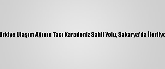 Türkiye Ulaşım Ağının Tacı Karadeniz Sahil Yolu, Sakarya'da İlerliyor