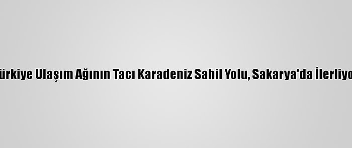 Türkiye Ulaşım Ağının Tacı Karadeniz Sahil Yolu, Sakarya'da İlerliyor