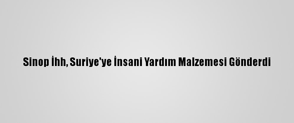 Sinop İhh, Suriye'ye İnsani Yardım Malzemesi Gönderdi