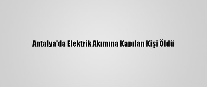 Antalya'da Elektrik Akımına Kapılan Kişi Öldü