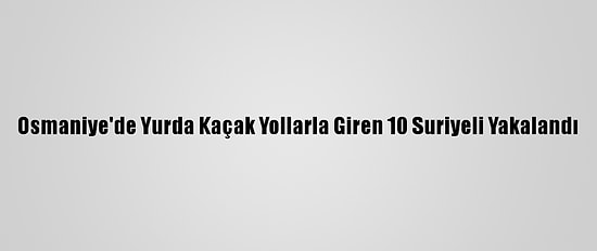Osmaniye'de Yurda Kaçak Yollarla Giren 10 Suriyeli Yakalandı