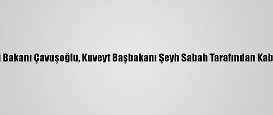 Dışişleri Bakanı Çavuşoğlu, Kuveyt Başbakanı Şeyh Sabah Tarafından Kabul Edildi