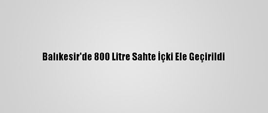 Balıkesir'de 800 Litre Sahte İçki Ele Geçirildi