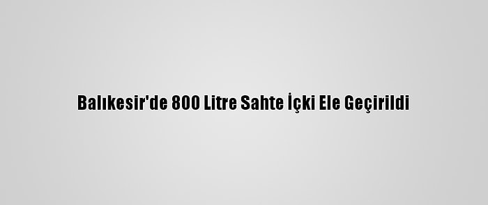 Balıkesir'de 800 Litre Sahte İçki Ele Geçirildi