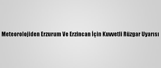 Meteorolojiden Erzurum Ve Erzincan İçin Kuvvetli Rüzgar Uyarısı