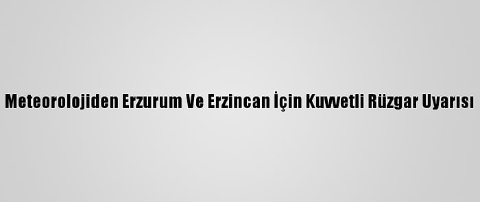 Meteorolojiden Erzurum Ve Erzincan İçin Kuvvetli Rüzgar Uyarısı