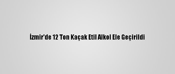 İzmir'de 12 Ton Kaçak Etil Alkol Ele Geçirildi