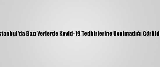 İstanbul'da Bazı Yerlerde Kovid-19 Tedbirlerine Uyulmadığı Görüldü