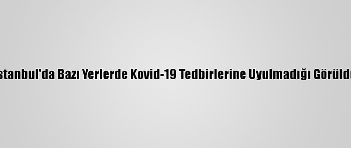 İstanbul'da Bazı Yerlerde Kovid-19 Tedbirlerine Uyulmadığı Görüldü