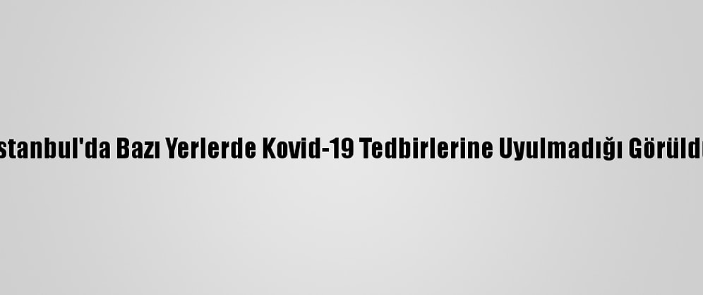 İstanbul'da Bazı Yerlerde Kovid-19 Tedbirlerine Uyulmadığı Görüldü