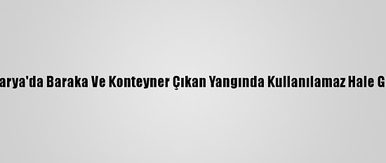 Sakarya'da Baraka Ve Konteyner Çıkan Yangında Kullanılamaz Hale Geldi