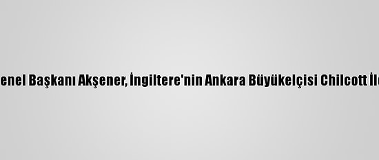 İyi Parti Genel Başkanı Akşener, İngiltere'nin Ankara Büyükelçisi Chilcott İle Görüştü