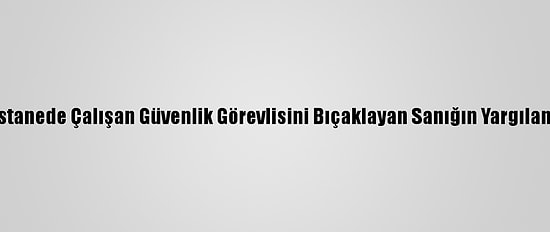 Konya'da Hastanede Çalışan Güvenlik Görevlisini Bıçaklayan Sanığın Yargılaması Sürüyor