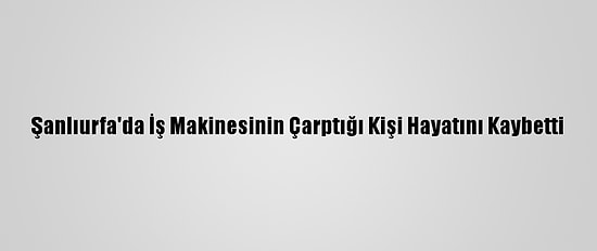 Şanlıurfa'da İş Makinesinin Çarptığı Kişi Hayatını Kaybetti