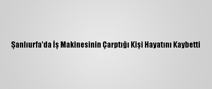 Şanlıurfa'da İş Makinesinin Çarptığı Kişi Hayatını Kaybetti