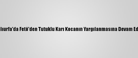 Şanlıurfa'da Fetö'den Tutuklu Karı Kocanın Yargılanmasına Devam Edildi