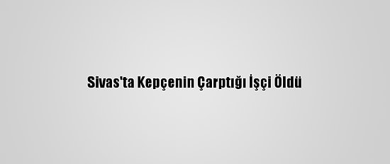 Sivas'ta Kepçenin Çarptığı İşçi Öldü