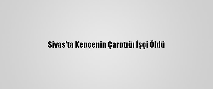 Sivas'ta Kepçenin Çarptığı İşçi Öldü