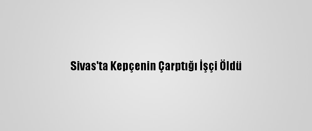 Sivas'ta Kepçenin Çarptığı İşçi Öldü