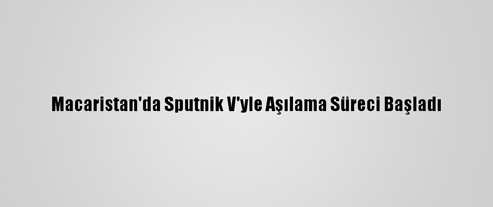 Macaristan'da Sputnik V'yle Aşılama Süreci Başladı