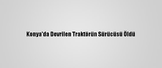 Konya'da Devrilen Traktörün Sürücüsü Öldü