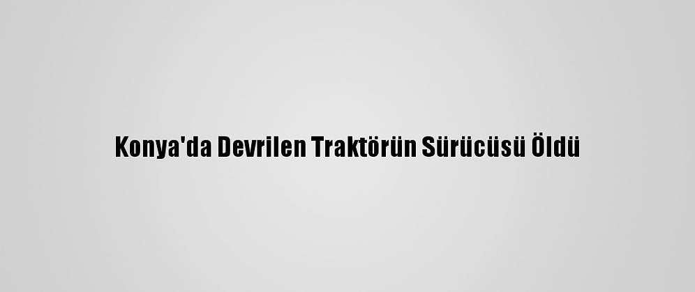 Konya'da Devrilen Traktörün Sürücüsü Öldü