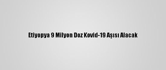 Etiyopya 9 Milyon Doz Kovid-19 Aşısı Alacak