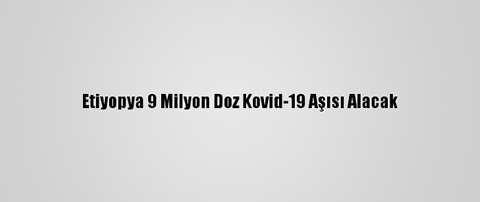 Etiyopya 9 Milyon Doz Kovid-19 Aşısı Alacak