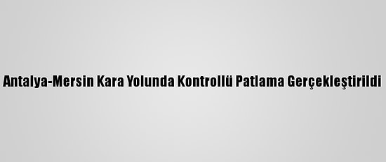 Antalya-Mersin Kara Yolunda Kontrollü Patlama Gerçekleştirildi