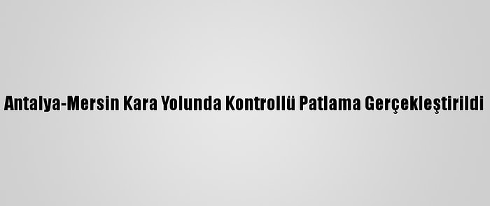 Antalya-Mersin Kara Yolunda Kontrollü Patlama Gerçekleştirildi