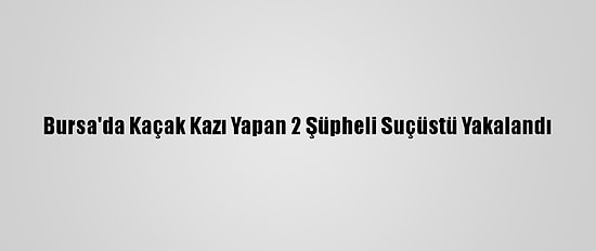 Bursa'da Kaçak Kazı Yapan 2 Şüpheli Suçüstü Yakalandı