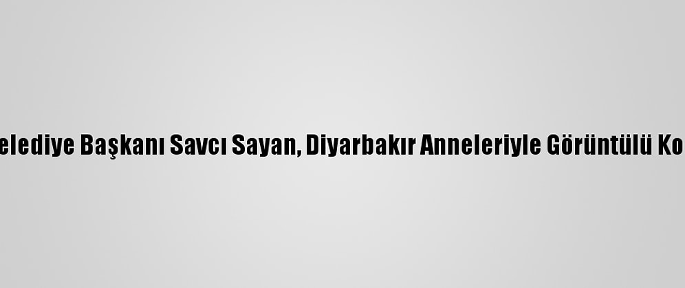 Ağrı Belediye Başkanı Savcı Sayan, Diyarbakır Anneleriyle Görüntülü Konuştu: