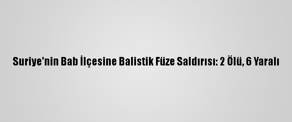 Suriye'nin Bab İlçesine Balistik Füze Saldırısı: 2 Ölü, 6 Yaralı